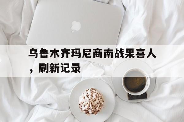 欧博官网入口乌鲁木齐玛尼商南战果喜人，刷新记录的简单介绍